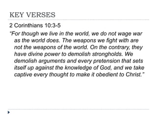 KEY VERSES
2 Corinthians 10:3-5
“For though we live in the world, we do not wage war
as the world does. The weapons we fight with are
not the weapons of the world. On the contrary, they
have divine power to demolish strongholds. We
demolish arguments and every pretension that sets
itself up against the knowledge of God, and we take
captive every thought to make it obedient to Christ.”
 