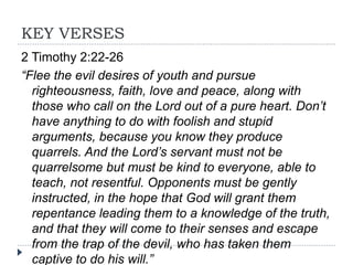 KEY VERSES
2 Timothy 2:22-26
“Flee the evil desires of youth and pursue
righteousness, faith, love and peace, along with
those who call on the Lord out of a pure heart. Don’t
have anything to do with foolish and stupid
arguments, because you know they produce
quarrels. And the Lord’s servant must not be
quarrelsome but must be kind to everyone, able to
teach, not resentful. Opponents must be gently
instructed, in the hope that God will grant them
repentance leading them to a knowledge of the truth,
and that they will come to their senses and escape
from the trap of the devil, who has taken them
captive to do his will.”
 