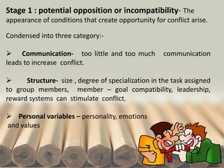 Stage 1 : potential opposition or incompatibility- The
appearance of conditions that create opportunity for conflict arise.
Condensed into three category:-
 Communication- too little and too much communication
leads to increase conflict.
 Structure- size , degree of specialization in the task assigned
to group members, member – goal compatibility, leadership,
reward systems can stimulate conflict.
 Personal variables – personality, emotions
and values
 