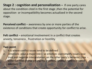 Stage 2 : cognition and personalization – If one party cares
about the condition cited in the first stage ,then the potential for
opposition or incompatibility becomes actualized in the second
stage.
Perceived conflict – awareness by one or more parties of the
existence of conditions that create opportunity for conflict to arise.
Felt conflict – emotional involvement in a conflict that creates
anxiety, tenseness , frustration or hostility
Two point
1. It is where conflict issues tend to be defined
2. emotions plays a major role (- ve emotion- oversimplify issues, lose
trust and negative interpretation on the other party’s behavior) (+ve -
potential relationship among the problem, develop more innovative
solution)
 