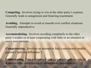 Competing. Involves trying to win at the other party’s expense.
Generally leads to antagonism and festering resentment.
Avoiding. Attempts to avoid or smooth over conflict situations.
Generally unproductive.
Accommodating. Involves acceding completely to the other
party’s wishes or at least cooperating with little or no attention to
one’s own interests.
Compromising. Involves an attempt to find a satisfactory middle
ground (“split the difference”)
Collaborating. This problem-solving style is mutually beneficial.
Requires trust, open sharing of information, and creativity.
 