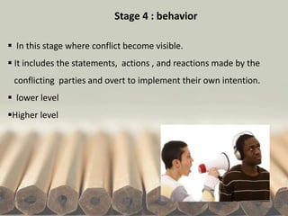 Stage 4 : behavior
 In this stage where conflict become visible.
 It includes the statements, actions , and reactions made by the
conflicting parties and overt to implement their own intention.
 lower level
Higher level
 