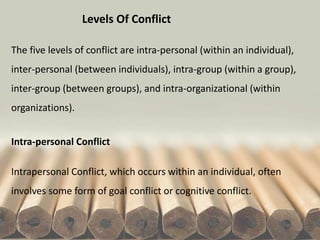 Levels Of Conflict
The five levels of conflict are intra-personal (within an individual),
inter-personal (between individuals), intra-group (within a group),
inter-group (between groups), and intra-organizational (within
organizations).
Intra-personal Conflict
Intrapersonal Conflict, which occurs within an individual, often
involves some form of goal conflict or cognitive conflict.
 