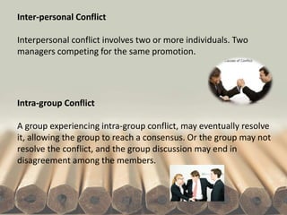 Inter-personal Conflict
Interpersonal conflict involves two or more individuals. Two
managers competing for the same promotion.
Intra-group Conflict
A group experiencing intra-group conflict, may eventually resolve
it, allowing the group to reach a consensus. Or the group may not
resolve the conflict, and the group discussion may end in
disagreement among the members.
 