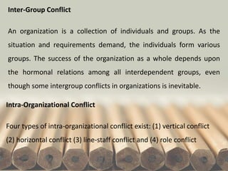 Intra-Organizational Conflict
Four types of intra-organizational conflict exist: (1) vertical conflict
(2) horizontal conflict (3) line-staff conflict and (4) role conflict
Inter-Group Conflict
An organization is a collection of individuals and groups. As the
situation and requirements demand, the individuals form various
groups. The success of the organization as a whole depends upon
the hormonal relations among all interdependent groups, even
though some intergroup conflicts in organizations is inevitable.
 