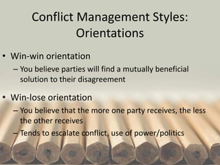 Conflict Management Styles:
Orientations
• Win-win orientation
– You believe parties will find a mutually beneficial
solution to their disagreement
• Win-lose orientation
– You believe that the more one party receives, the less
the other receives
– Tends to escalate conflict, use of power/politics
 