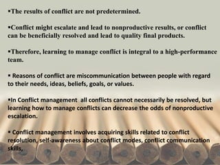 The results of conflict are not predetermined.
Conflict might escalate and lead to nonproductive results, or conflict
can be beneficially resolved and lead to quality final products.
Therefore, learning to manage conflict is integral to a high-performance
team.
 Reasons of conflict are miscommunication between people with regard
to their needs, ideas, beliefs, goals, or values.
In Conflict management all conflicts cannot necessarily be resolved, but
learning how to manage conflicts can decrease the odds of nonproductive
escalation.
 Conflict management involves acquiring skills related to conflict
resolution, self-awareness about conflict modes, conflict communication
skills,
 