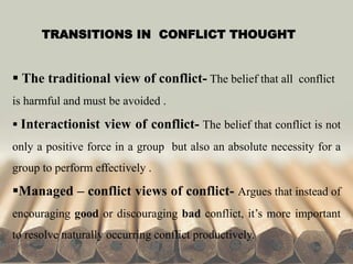 TRANSITIONS IN CONFLICT THOUGHT
 The traditional view of conflict- The belief that all conflict
is harmful and must be avoided .
 Interactionist view of conflict- The belief that conflict is not
only a positive force in a group but also an absolute necessity for a
group to perform effectively .
Managed – conflict views of conflict- Argues that instead of
encouraging good or discouraging bad conflict, it’s more important
to resolve naturally occurring conflict productively.
 