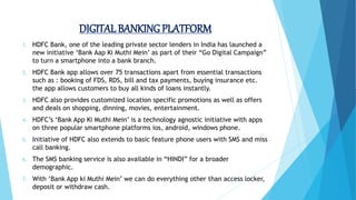 DIGITAL BANKINGPLATFORM
1. HDFC Bank, one of the leading private sector lenders in India has launched a
new initiative ‘Bank Aap Ki Muthi Mein’ as part of their “Go Digital Campaign”
to turn a smartphone into a bank branch.
2. HDFC Bank app allows over 75 transactions apart from essential transactions
such as : booking of FDS, RDS, bill and tax payments, buying insurance etc.
the app allows customers to buy all kinds of loans instantly.
3. HDFC also provides customized location specific promotions as well as offers
and deals on shopping, dinning, movies, entertainment.
4. HDFC’s ‘Bank App Ki Muthi Mein’ is a technology agnostic initiative with apps
on three popular smartphone platforms ios, android, windows phone.
5. Initiative of HDFC also extends to basic feature phone users with SMS and miss
call banking.
6. The SMS banking service is also available in “HINDI” for a broader
demographic.
7. With ‘Bank App ki Muthi Mein’ we can do everything other than access locker,
deposit or withdraw cash.
 