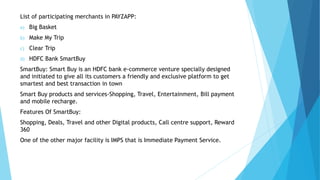 List of participating merchants in PAYZAPP:
a) Big Basket
b) Make My Trip
c) Clear Trip
d) HDFC Bank SmartBuy
SmartBuy: Smart Buy is an HDFC bank e-commerce venture specially designed
and initiated to give all its customers a friendly and exclusive platform to get
smartest and best transaction in town
Smart Buy products and services-Shopping, Travel, Entertainment, Bill payment
and mobile recharge.
Features Of SmartBuy:
Shopping, Deals, Travel and other Digital products, Call centre support, Reward
360
One of the other major facility is IMPS that is Immediate Payment Service.
 