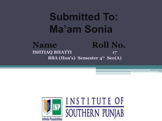 Name Roll No.
ISHTIAQ BHATTI 17
BBA (Hon’s) Semester 4th Sec(A)
Submitted To:
Ma’am Sonia
 