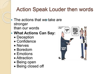 Action Speak Louder then words
 The actions that we take are
stronger
than our words
 What Actions Can Say:
 Deception
 Confidence
 Nerves
 Boredom
 Emotions
 Attraction
 Being open
 Being closed off

 