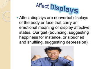  Affect displays are nonverbal displays
of the body or face that carry an
emotional meaning or display affective
states. Our gait (bouncing, suggesting
happiness for instance, or slouched
and shuffling, suggesting depression),
 