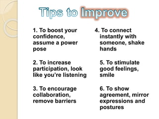 1. To boost your
confidence,
assume a power
pose
2. To increase
participation, look
like you’re listening
3. To encourage
collaboration,
remove barriers
4. To connect
instantly with
someone, shake
hands
5. To stimulate
good feelings,
smile
6. To show
agreement, mirror
expressions and
postures
 