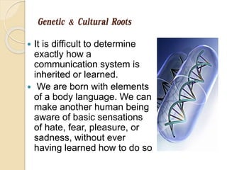 Genetic & Cultural Roots
 It is difficult to determine
exactly how a
communication system is
inherited or learned.
 We are born with elements
of a body language. We can
make another human being
aware of basic sensations
of hate, fear, pleasure, or
sadness, without ever
having learned how to do so
 