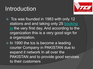 Introduction
 Tcs was founded in 1983 with only 12
stations and and taking only 25 booking
in the very first day. And according to the
organization this is a very good sign for
a organization.
 In 1990 the tcs is become a leading
courier Company in PAKISTAN due to
expand it network In all over the
PAKISTAN and to provide good services
to their customers
 