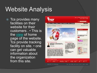 Website Analysis
 Tcs provides many
facilities on their
website for their
customers . • This is
the view of home
page of the website.
Tcs provide tracking
facility on site. • one
can get valuable
information about
the organization
from this site.
 