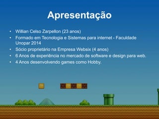Apresentação
• Willian Celso Zarpellon (23 anos)
• Formado em Tecnologia e Sistemas para internet - Faculdade
Unopar 2014
• Sócio proprietário na Empresa Websix (4 anos)
• 6 Anos de experiência no mercado de software e design para web.
• 4 Anos desenvolvendo games como Hobby.
 