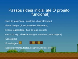 Passos (idéia inicial até O projeto
funcional)
•Idéia do jogo (Tema, mecânica e brainstorming ).
•Game Design. (Funcionamento: Plataforma,
história, jogabilidade, fluxo do jogo, controle,
mundo do jogo, chefes e inimigos, mecânica, personagens)
•Concept art
•Prototipagem
•Desenvolvimento, testes, desenvolvimento, testes....
 
