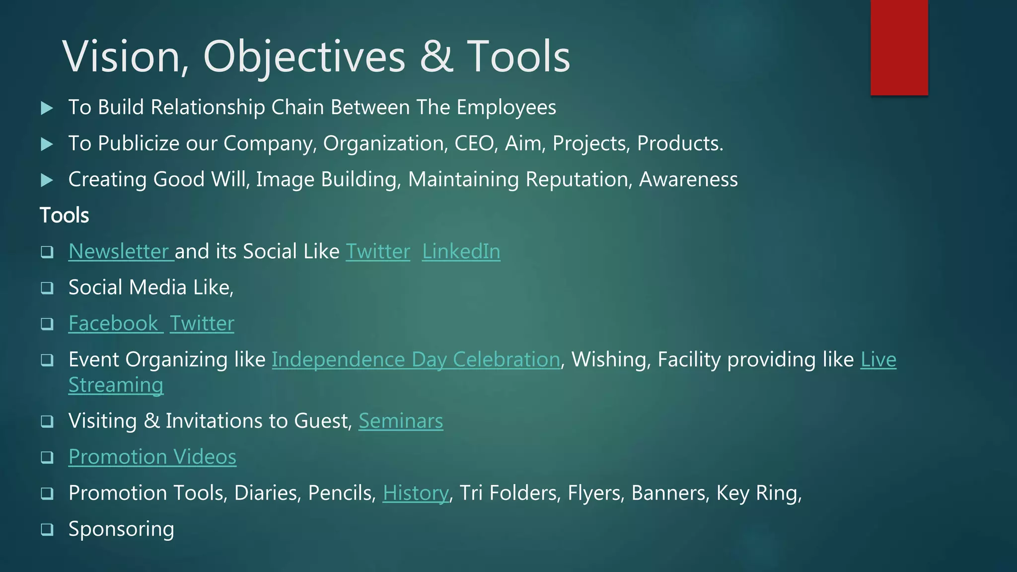 Vision, Objectives & Tools
 To Build Relationship Chain Between The Employees
 To Publicize our Company, Organization, CEO, Aim, Projects, Products.
 Creating Good Will, Image Building, Maintaining Reputation, Awareness
Tools
 Newsletter and its Social Like Twitter LinkedIn
 Social Media Like,
 Facebook Twitter
 Event Organizing like Independence Day Celebration, Wishing, Facility providing like Live
Streaming
 Visiting & Invitations to Guest, Seminars
 Promotion Videos
 Promotion Tools, Diaries, Pencils, History, Tri Folders, Flyers, Banners, Key Ring,
 Sponsoring
 