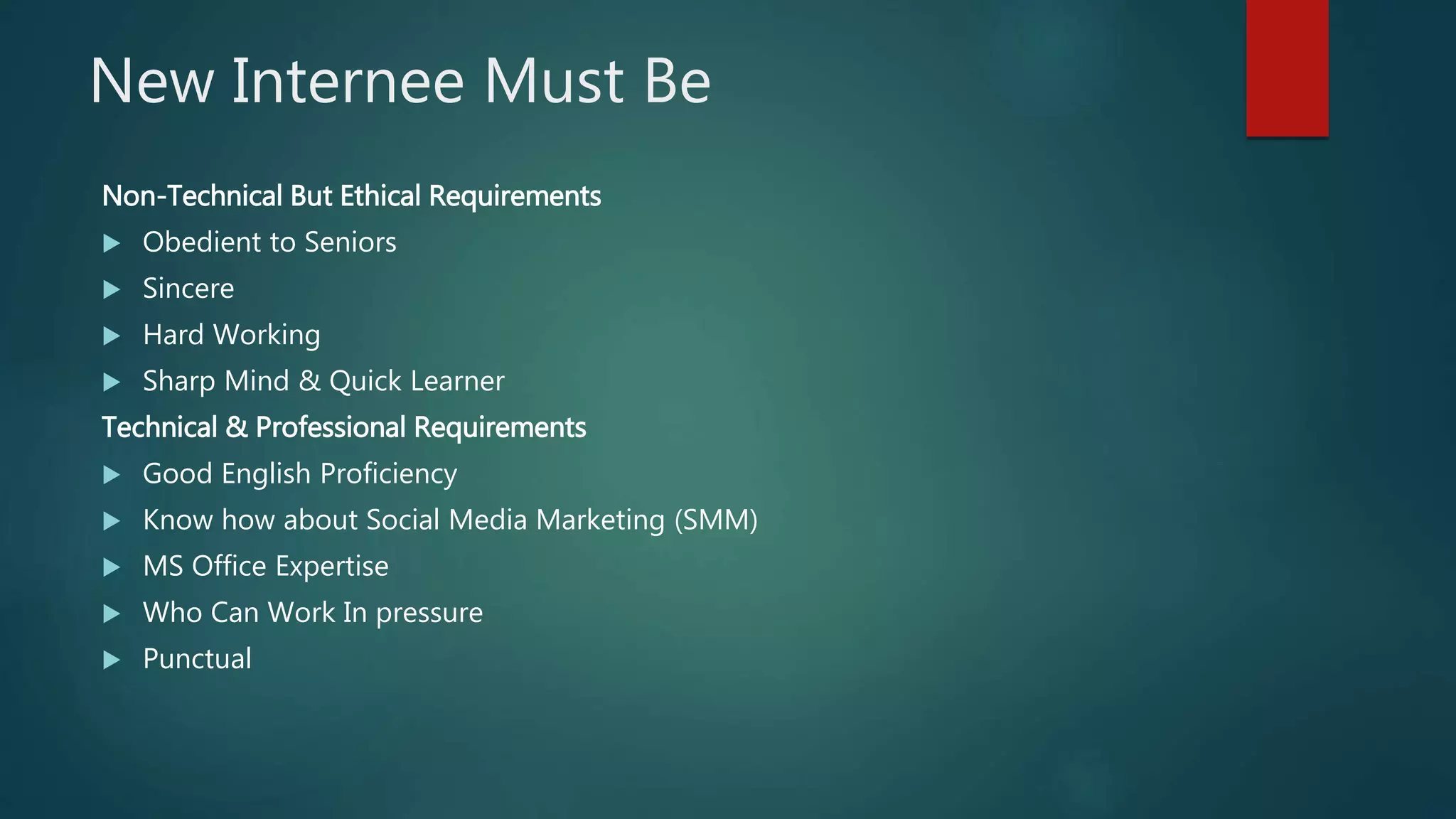 New Internee Must Be
Non-Technical But Ethical Requirements
 Obedient to Seniors
 Sincere
 Hard Working
 Sharp Mind & Quick Learner
Technical & Professional Requirements
 Good English Proficiency
 Know how about Social Media Marketing (SMM)
 MS Office Expertise
 Who Can Work In pressure
 Punctual
 