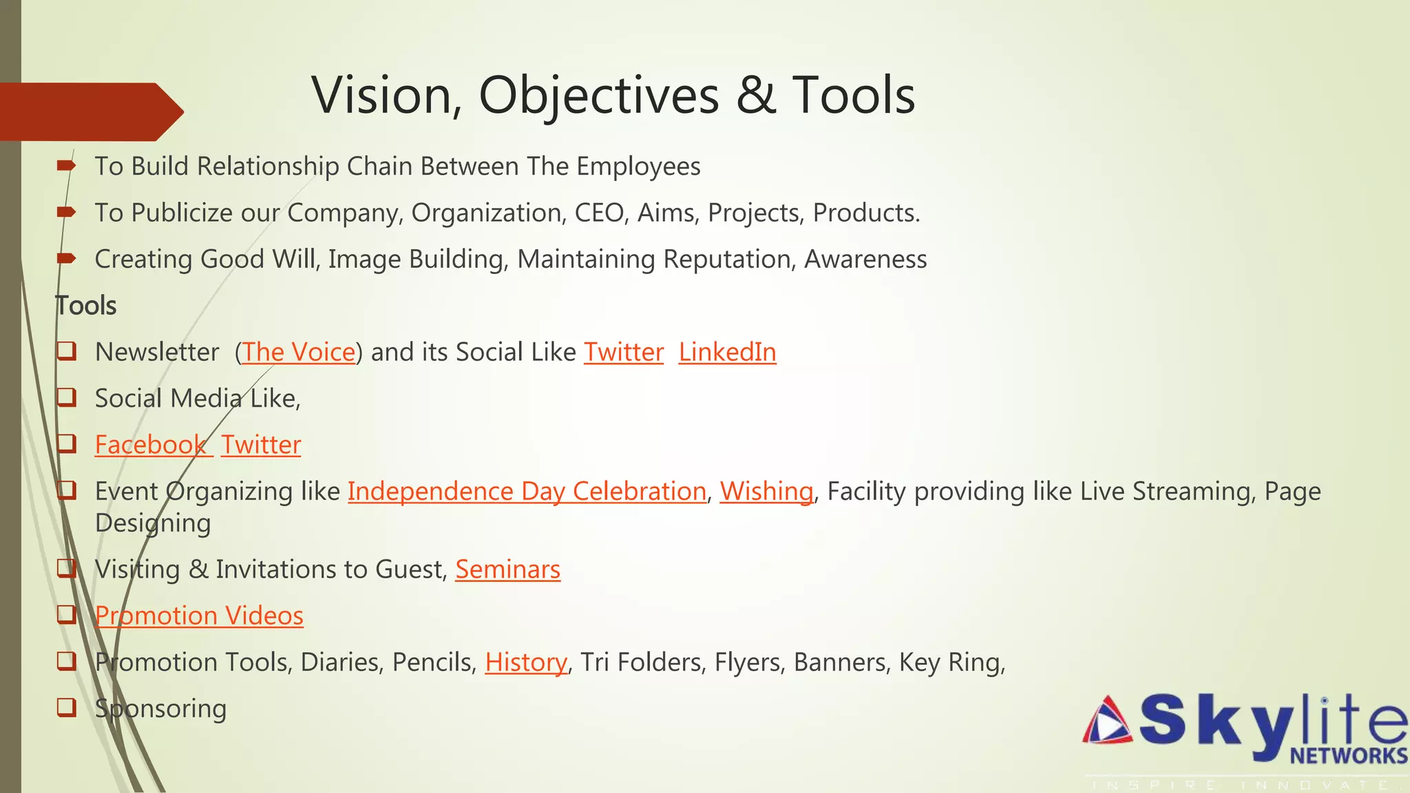 Vision, Objectives & Tools
 To Build Relationship Chain Between The Employees
 To Publicize our Company, Organization, CEO, Aims, Projects, Products.
 Creating Good Will, Image Building, Maintaining Reputation, Awareness
Tools
 Newsletter (The Voice) and its Social Like Twitter LinkedIn
 Social Media Like,
 Facebook Twitter
 Event Organizing like Independence Day Celebration, Wishing, Facility providing like Live Streaming, Page
Designing
 Visiting & Invitations to Guest, Seminars
 Promotion Videos
 Promotion Tools, Diaries, Pencils, History, Tri Folders, Flyers, Banners, Key Ring,
 Sponsoring
 