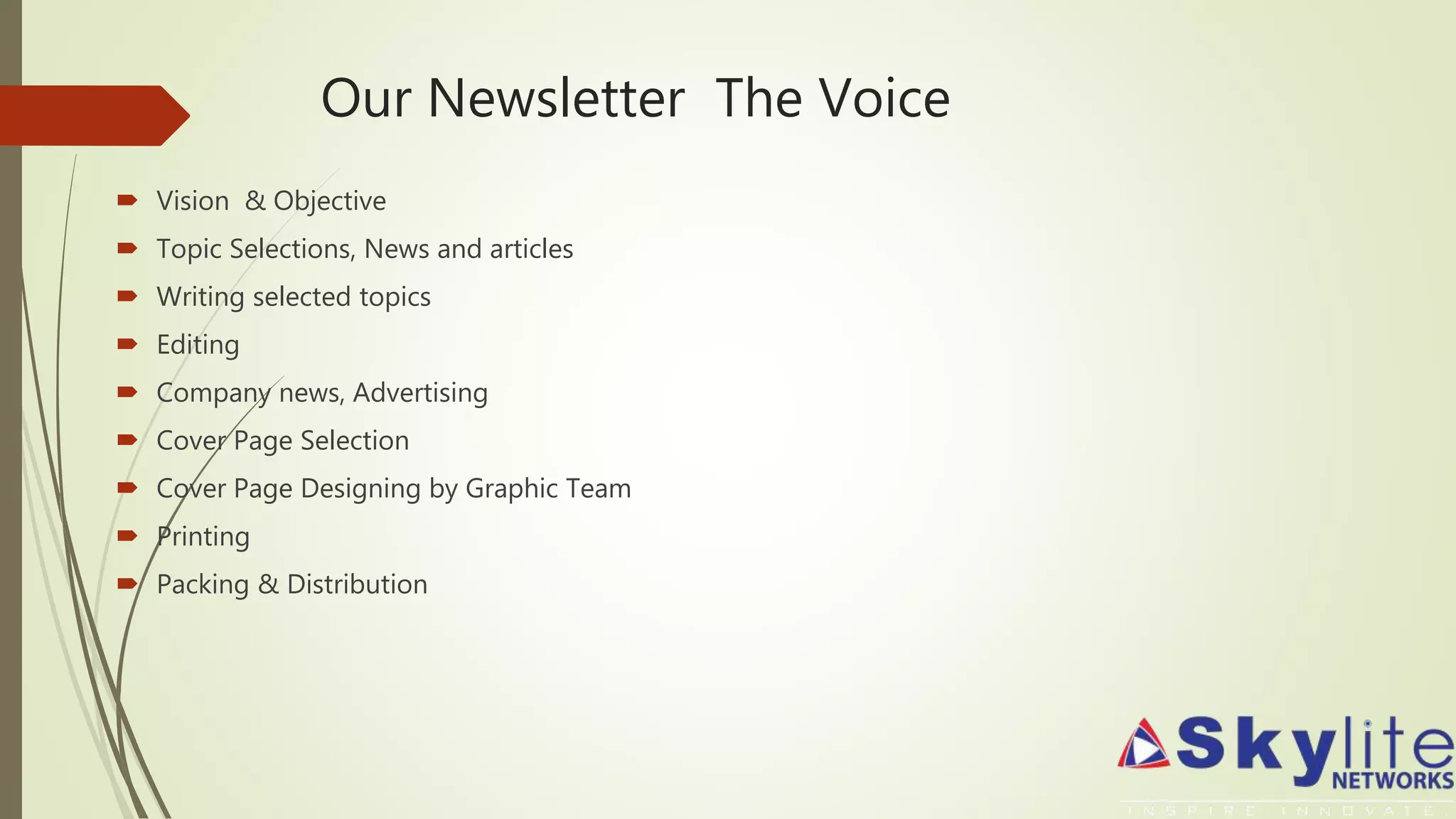 Our Newsletter The Voice
 Vision & Objective
 Topic Selections, News and articles
 Writing selected topics
 Editing
 Company news, Advertising
 Cover Page Selection
 Cover Page Designing by Graphic Team
 Printing
 Packing & Distribution
 