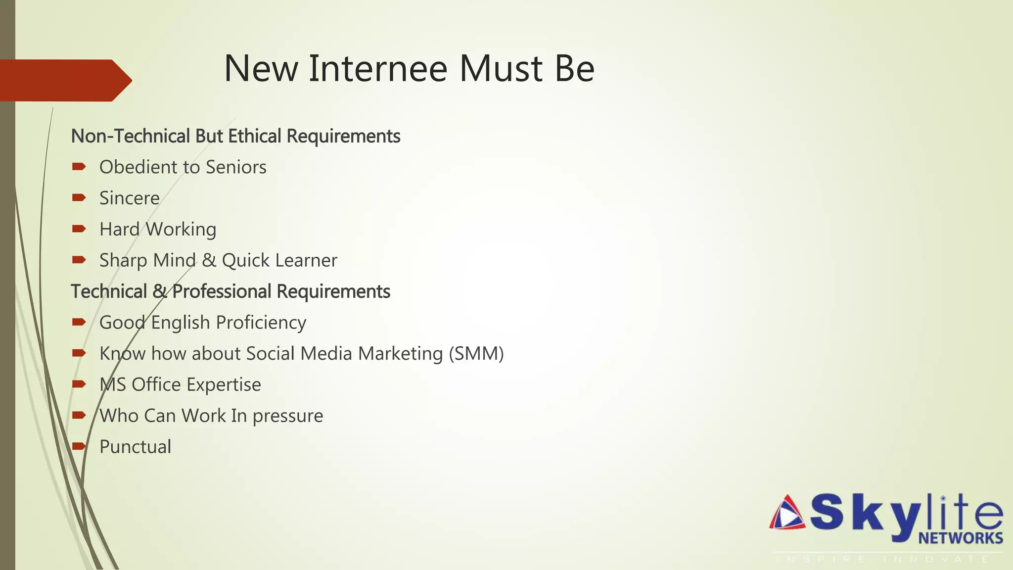 New Internee Must Be
Non-Technical But Ethical Requirements
 Obedient to Seniors
 Sincere
 Hard Working
 Sharp Mind & Quick Learner
Technical & Professional Requirements
 Good English Proficiency
 Know how about Social Media Marketing (SMM)
 MS Office Expertise
 Who Can Work In pressure
 Punctual
 