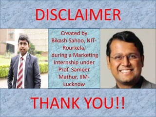 DISCLAIMER
THANK YOU!!
Created by
Bikash Sahoo, NIT-
Rourkela,
during a Marketing
Internship under
Prof. Sameer
Mathur, IIM-
Lucknow
 