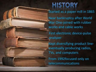 Started as a paper mill in 1865
First electronic device-pulse
analyzer
Kept diversifying product line-
eventually producing radios,
TVs, and computers
Near bankruptcy after World
War One-joined with rubber
works and cable works
From 1992focused only on
telecommunications
 