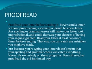 PROOFREAD

Proofread your letter before sending it. Never send a letter
without proofreading, especially a formal business letter.
Any spelling or grammar errors will make your letter look
unprofessional, and could decrease your chances of having
your request granted. Read your letter at least two more
times before sending. That way, you can catch any mistakes
you might've made.
 Just because you're typing your letter doesn't mean that
your spelling and grammar check will catch everything.
Never rely exclusively on these programs. You still need to
proofread the old fashioned way.
 