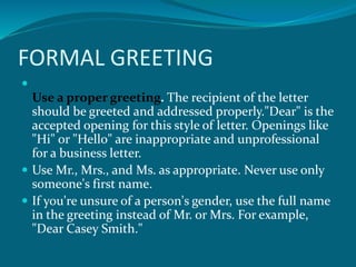 FORMAL GREETING

Use a proper greeting. The recipient of the letter
should be greeted and addressed properly."Dear" is the
accepted opening for this style of letter. Openings like
"Hi" or "Hello" are inappropriate and unprofessional
for a business letter.
 Use Mr., Mrs., and Ms. as appropriate. Never use only
someone's first name.
 If you're unsure of a person's gender, use the full name
in the greeting instead of Mr. or Mrs. For example,
"Dear Casey Smith."
 