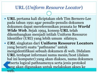 URL (Uniform Resource Locator)
 URL pertama kali diciptakan oleh Tim Berners-Lee
pada tahun 1991 agar penulis-penulis dokumen
dokumen dapat mereferensikan pranata ke World
Wide Web. Sejak 1994, konsep URL telah
dikembangkan menjadi istilah Uniform Resource
Identifier (URI) yang lebih umum sifatnya.
 URL singkatan dari Uniform Resource Locators
yang berarti suatu “pathname” untuk
mengidentifikasi sebuah dokumen di web. Didalam
URL terdapat informasi nama mesin/host (dalam
hal ini komputer) yang akan diakses, nama dokumen
beserta logical pathnamenya serta jenis protokol
yang akan digunakan untuk melakukan akses ke
web.
 