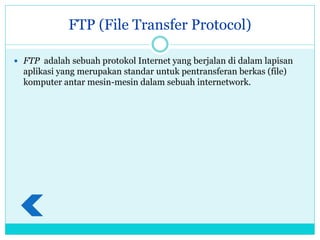 FTP (File Transfer Protocol)
 FTP adalah sebuah protokol Internet yang berjalan di dalam lapisan
aplikasi yang merupakan standar untuk pentransferan berkas (file)
komputer antar mesin-mesin dalam sebuah internetwork.
 