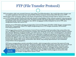FTP (File Transfer Protocol)
FTP merupakan salah satu protokol Internet yang paling awal dikembangkan, dan masih digunakan hingga saat
ini untuk melakukan download dan upload berkas-berkas komputer antara klien FTP dan server FTP.
Sebuah Klien FTP merupakan aplikasi yang dapat mengeluarkan perintah-perintah FTP ke sebuah server FTP,
server FTP adalah sebuah Windows Service atau daemon yang berjalan di atas sebuah komputer yang merespons
perintah-perintah dari sebuah klien FTP. Perintah-perintah FTP dapat digunakan untuk mengubah direktori,
mengubah modus transfer antara biner dan ASCII, menggugah berkas komputer ke server FTP, serta
mengunduh berkas dari server FTP.
Sebuah server FTP diakses dengan menggunakan Universal Resource Identifier (URI) dengan menggunakan
format ftp://namaserver. Klien FTP dapat menghubungi server FTP dengan membuka URI tersebut.
Cara kerja protokol FTP
FTP menggunakan protokol Transmission Control Protocol (TCP) untuk komunikasi data antara klien dan
server, sehingga di antara kedua komponen tersebut akan dibuatlah sebuah sesi komunikasi sebelum transfer
data dimulai. Sebelum membuat koneksi, port TCP nomor 21 di sisi server akan "mendengarkan" percobaan
koneksi dari sebuah klien FTP dan kemudian akan digunakan sebagai port pengatur (control port) untuk (1)
membuat sebuah koneksi antara klien dan server, (2) untuk mengizinkan klien untuk mengirimkan sebuah
perintah FTP kepada server dan juga (3) mengembalikan respons server ke perintah tersebut. Sekali koneksi
kontrol telah dibuat, maka server akan mulai membuka port TCP nomor 20 untuk membentuk sebuah
koneksi baru dengan klien untuk mentransfer data aktual yang sedang dipertukarkan saat melakukan
pengunduhan dan penggugahan.
FTP hanya menggunakan metode autentikasi standar, yakni menggunakan username dan password yang
dikirim dalam bentuk tidak terenkripsi. Pengguna terdaftar dapat menggunakan username dan password-nya
untuk mengakses, men-download, dan meng-upload berkas-berkas yang ia kehendaki. Umumnya, para
pengguna terdaftar memiliki akses penuh terhadap beberapa direktori, sehingga mereka dapat membuat
berkas, membuat direktori, dan bahkan menghapus berkas. Pengguna yang belum terdaftar dapat juga
menggunakan metode anonymous login, yakni dengan menggunakan nama pengguna anonymous dan
password yang diisi dengan menggunakan alamat e-mail.BACK
 