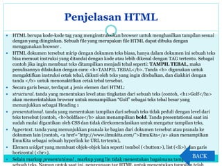 Penjelasan HTML
 HTML berupa kode-kode tag yang menginstruksikan browser untuk menghasilkan tampilan sesuai
dengan yang diinginkan. Sebuah file yang merupakan file HTML dapat dibuka dengan
menggunakan browser .
 HTML dokumen tersebut mirip dengan dokumen teks biasa, hanya dalam dokumen ini sebuah teks
bisa memuat instruksi yang ditandai dengan kode atau lebih dikenal dengan TAG tertentu. Sebagai
contoh jika ingin membuat teks ditampilkan menjadi tebal seperti: TAMPIL TEBAL, maka
penulisannya dilakukan dengan cara: <b>TAMPIL TEBAL</b>. Tanda <b> digunakan untuk
mengaktifkan instruksi cetak tebal, diikuti oleh teks yang ingin ditebalkan, dan diakhiri dengan
tanda </b> untuk menonaktifkan cetak tebal tersebut.
 Secara garis besar, terdapat 4 jenis elemen dari HTML:
 structural. tanda yang menentukan level atau tingkatan dari sebuah teks (contoh, <h1>Golf</h1>
akan memerintahkan browser untuk menampilkan “Golf” sebagai teks tebal besar yang
menunjukkan sebagai Heading 1
 presentational. tanda yang menentukan tampilan dari sebuah teks tidak peduli dengan level dari
teks tersebut (contoh, <b>boldface</b> akan menampilkan bold. Tanda presentational saat ini
sudah mulai digantikan oleh CSS dan tidak direkomendasikan untuk mengatur tampilan teks,
 hypertext. tanda yang menunjukkan pranala ke bagian dari dokumen tersebut atau pranala ke
dokumen lain (contoh, <a href="http://www.ilmukita.com/">IlmuKita</a> akan menampilkan
IlmuKita sebagai sebuah hyperlink ke URL tertentu),
 Elemen widget yang membuat objek-objek lain seperti tombol (<button>), list (<li>), dan garis
horizontal (<hr>).
 Selain markup presentational , markup yang lin tidak menentukan bagaimana tampilan dari
BACK
 