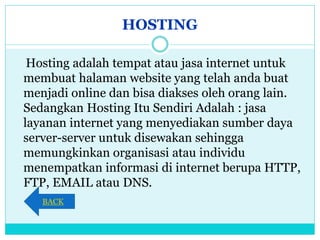 HOSTING
Hosting adalah tempat atau jasa internet untuk
membuat halaman website yang telah anda buat
menjadi online dan bisa diakses oleh orang lain.
Sedangkan Hosting Itu Sendiri Adalah : jasa
layanan internet yang menyediakan sumber daya
server-server untuk disewakan sehingga
memungkinkan organisasi atau individu
menempatkan informasi di internet berupa HTTP,
FTP, EMAIL atau DNS.
BACK
 