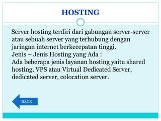 HOSTING
Server hosting terdiri dari gabungan server-server
atau sebuah server yang terhubung dengan
jaringan internet berkecepatan tinggi.
Jenis – Jenis Hosting yang Ada :
Ada beberapa jenis layanan hosting yaitu shared
hosting, VPS atau Virtual Dedicated Server,
dedicated server, colocation server.
BACK
 