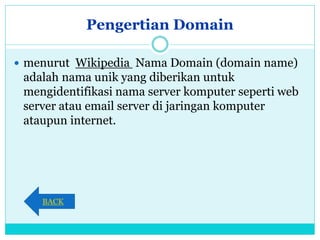 Pengertian Domain
 menurut Wikipedia Nama Domain (domain name)
adalah nama unik yang diberikan untuk
mengidentifikasi nama server komputer seperti web
server atau email server di jaringan komputer
ataupun internet.
BACK
 