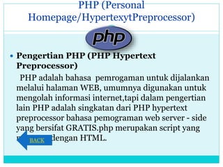 PHP (Personal
Homepage/HypertexytPreprocessor)
 Pengertian PHP (PHP Hypertext
Preprocessor)
PHP adalah bahasa pemrogaman untuk dijalankan
melalui halaman WEB, umumnya digunakan untuk
mengolah informasi internet,tapi dalam pengertian
lain PHP adalah singkatan dari PHP hypertext
preprocessor bahasa pemograman web server - side
yang bersifat GRATIS.php merupakan script yang
menyatu dengan HTML.BACK
 