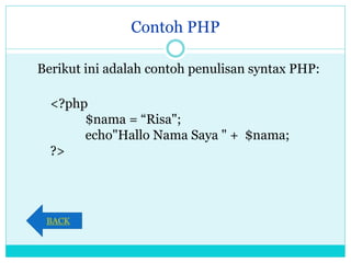 Contoh PHP
Berikut ini adalah contoh penulisan syntax PHP:
<?php
$nama = “Risa";
echo"Hallo Nama Saya " + $nama;
?>
BACK
 