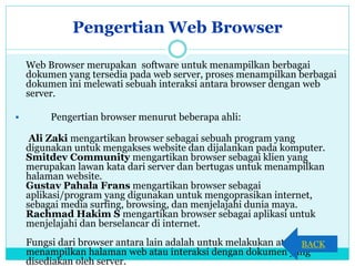 Pengertian Web Browser
Web Browser merupakan software untuk menampilkan berbagai
dokumen yang tersedia pada web server, proses menampilkan berbagai
dokumen ini melewati sebuah interaksi antara browser dengan web
server.
 Pengertian browser menurut beberapa ahli:
Ali Zaki mengartikan browser sebagai sebuah program yang
digunakan untuk mengakses website dan dijalankan pada komputer.
Smitdev Community mengartikan browser sebagai klien yang
merupakan lawan kata dari server dan bertugas untuk menampilkan
halaman website.
Gustav Pahala Frans mengartikan browser sebagai
aplikasi/program yang digunakan untuk mengoprasikan internet,
sebagai media surfing, browsing, dan menjelajahi dunia maya.
Rachmad Hakim S mengartikan browser sebagai aplikasi untuk
menjelajahi dan berselancar di internet.
Fungsi dari browser antara lain adalah untuk melakukan atau
menampilkan halaman web atau interaksi dengan dokumen yang
disediakan oleh server.
BACK
 