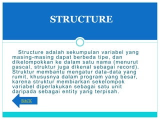 Structure adalah sekumpulan variabel yang
masing-masing dapat berbeda tipe, dan
dikelompokkan ke dalam satu nama (menurut
pascal, struktur juga dikenal sebagai record).
Struktur membantu mengatur data-data yang
rumit, khususnya dalam program yang besar,
karena struktur membiarkan sekelompok
variabel diperlakukan sebagai satu unit
daripada sebagai entity yang terpisah.
STRUCTURE
BACK
 