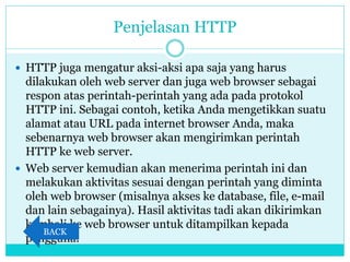 Penjelasan HTTP
 HTTP juga mengatur aksi-aksi apa saja yang harus
dilakukan oleh web server dan juga web browser sebagai
respon atas perintah-perintah yang ada pada protokol
HTTP ini. Sebagai contoh, ketika Anda mengetikkan suatu
alamat atau URL pada internet browser Anda, maka
sebenarnya web browser akan mengirimkan perintah
HTTP ke web server.
 Web server kemudian akan menerima perintah ini dan
melakukan aktivitas sesuai dengan perintah yang diminta
oleh web browser (misalnya akses ke database, file, e-mail
dan lain sebagainya). Hasil aktivitas tadi akan dikirimkan
kembali ke web browser untuk ditampilkan kepada
pengguna.
BACK
 