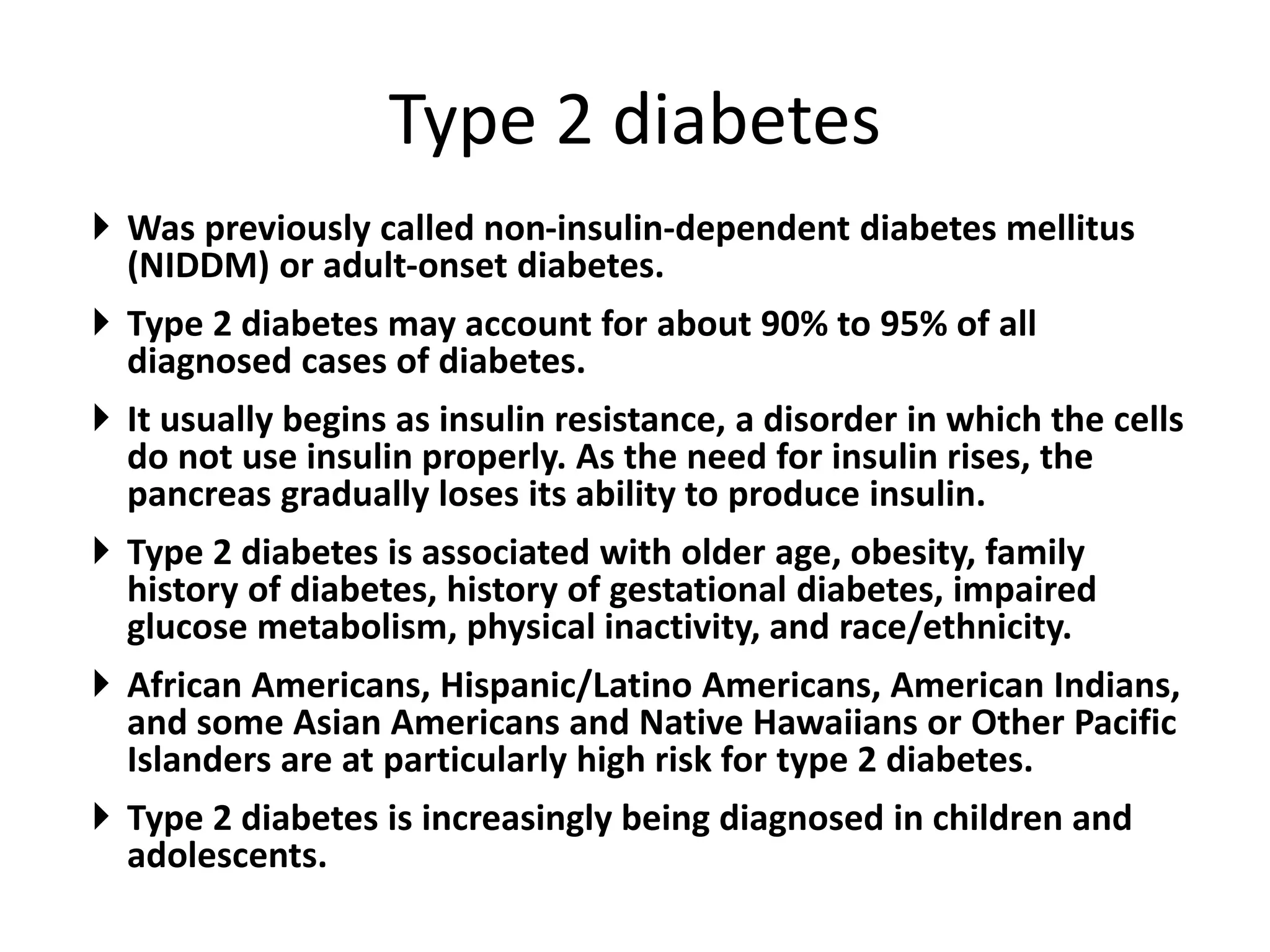 Type 2 diabetes
 Was previously called non-insulin-dependent diabetes mellitus
(NIDDM) or adult-onset diabetes.
 Type 2 diabetes may account for about 90% to 95% of all
diagnosed cases of diabetes.
 It usually begins as insulin resistance, a disorder in which the cells
do not use insulin properly. As the need for insulin rises, the
pancreas gradually loses its ability to produce insulin.
 Type 2 diabetes is associated with older age, obesity, family
history of diabetes, history of gestational diabetes, impaired
glucose metabolism, physical inactivity, and race/ethnicity.
 African Americans, Hispanic/Latino Americans, American Indians,
and some Asian Americans and Native Hawaiians or Other Pacific
Islanders are at particularly high risk for type 2 diabetes.
 Type 2 diabetes is increasingly being diagnosed in children and
adolescents.
 