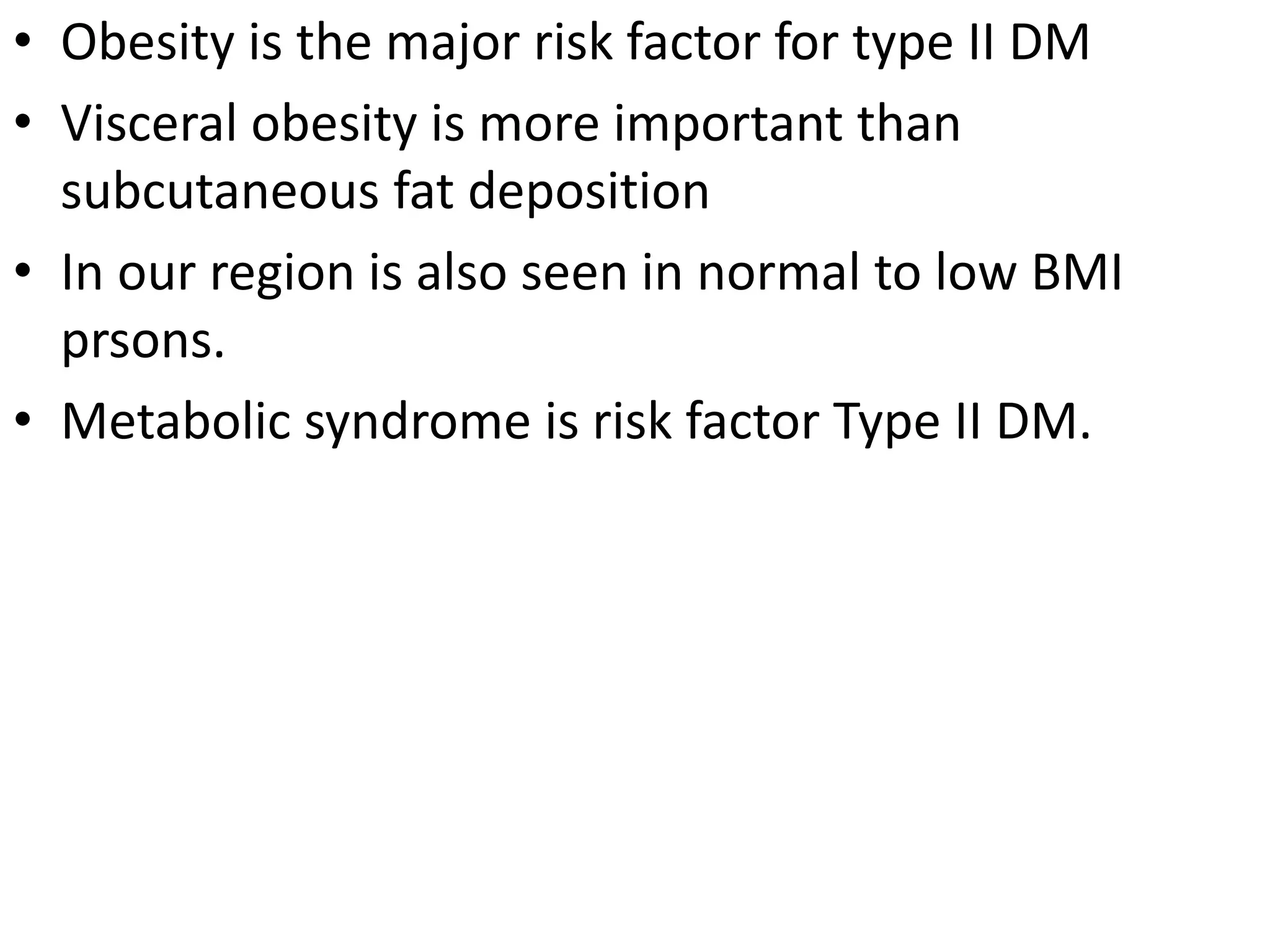 • Obesity is the major risk factor for type II DM
• Visceral obesity is more important than
subcutaneous fat deposition
• In our region is also seen in normal to low BMI
prsons.
• Metabolic syndrome is risk factor Type II DM.
 