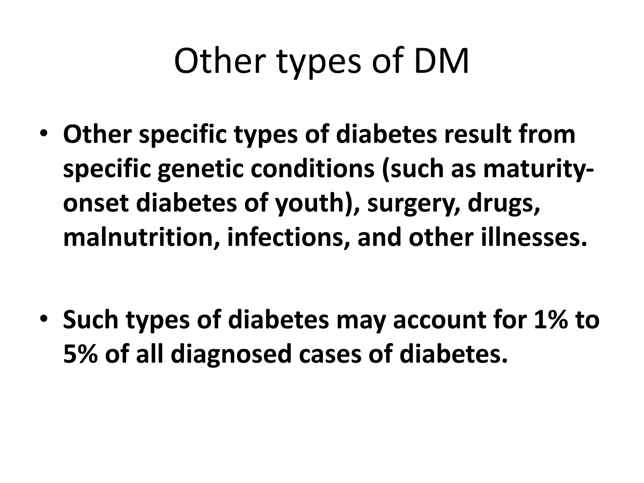 Other types of DM
• Other specific types of diabetes result from
specific genetic conditions (such as maturity-
onset diabetes of youth), surgery, drugs,
malnutrition, infections, and other illnesses.
• Such types of diabetes may account for 1% to
5% of all diagnosed cases of diabetes.
 
