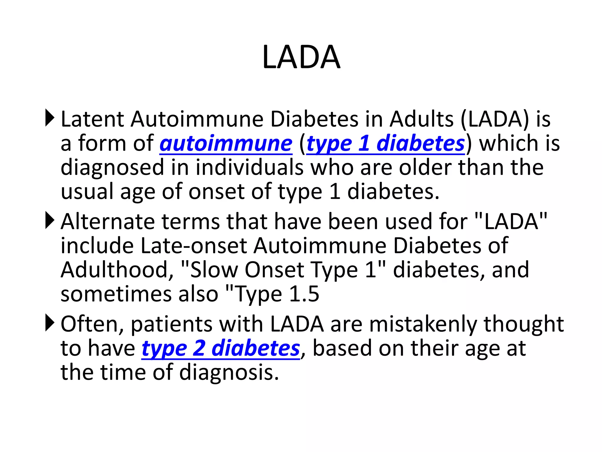 LADA
Latent Autoimmune Diabetes in Adults (LADA) is
a form of autoimmune (type 1 diabetes) which is
diagnosed in individuals who are older than the
usual age of onset of type 1 diabetes.
Alternate terms that have been used for "LADA"
include Late-onset Autoimmune Diabetes of
Adulthood, "Slow Onset Type 1" diabetes, and
sometimes also "Type 1.5
Often, patients with LADA are mistakenly thought
to have type 2 diabetes, based on their age at
the time of diagnosis.
 