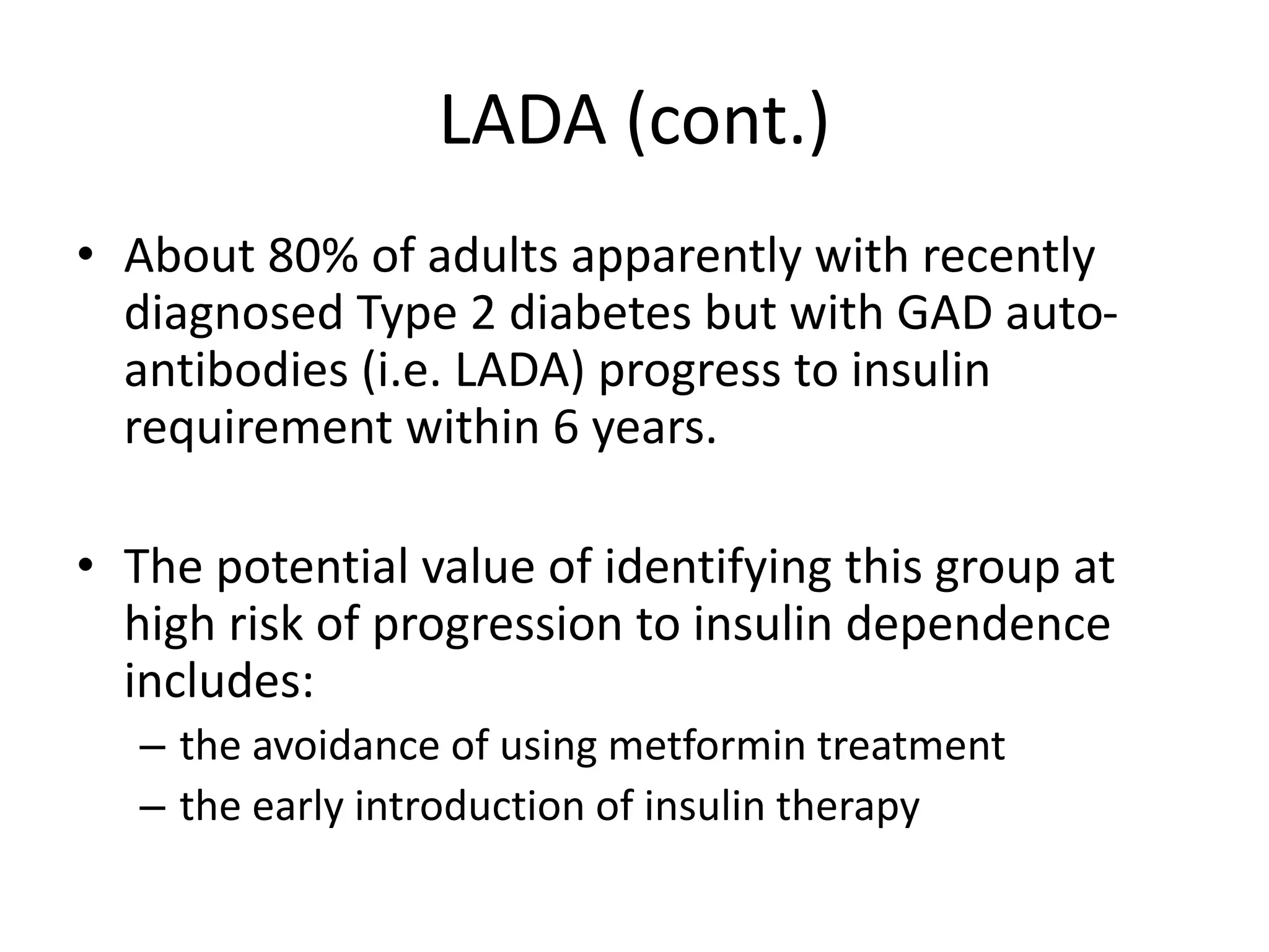 LADA (cont.)
• About 80% of adults apparently with recently
diagnosed Type 2 diabetes but with GAD auto-
antibodies (i.e. LADA) progress to insulin
requirement within 6 years.
• The potential value of identifying this group at
high risk of progression to insulin dependence
includes:
– the avoidance of using metformin treatment
– the early introduction of insulin therapy
 