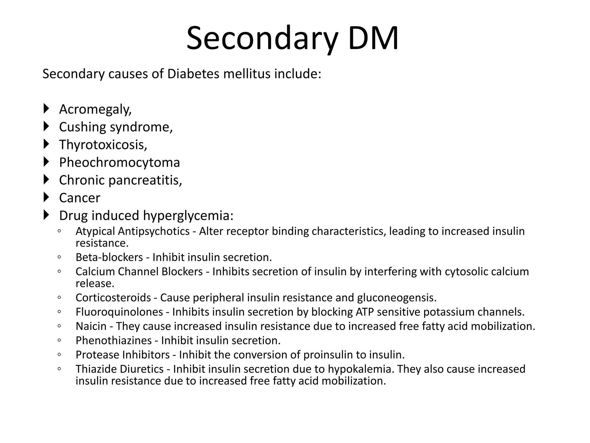 Secondary DM
Secondary causes of Diabetes mellitus include:
 Acromegaly,
 Cushing syndrome,
 Thyrotoxicosis,
 Pheochromocytoma
 Chronic pancreatitis,
 Cancer
 Drug induced hyperglycemia:
◦ Atypical Antipsychotics - Alter receptor binding characteristics, leading to increased insulin
resistance.
◦ Beta-blockers - Inhibit insulin secretion.
◦ Calcium Channel Blockers - Inhibits secretion of insulin by interfering with cytosolic calcium
release.
◦ Corticosteroids - Cause peripheral insulin resistance and gluconeogensis.
◦ Fluoroquinolones - Inhibits insulin secretion by blocking ATP sensitive potassium channels.
◦ Naicin - They cause increased insulin resistance due to increased free fatty acid mobilization.
◦ Phenothiazines - Inhibit insulin secretion.
◦ Protease Inhibitors - Inhibit the conversion of proinsulin to insulin.
◦ Thiazide Diuretics - Inhibit insulin secretion due to hypokalemia. They also cause increased
insulin resistance due to increased free fatty acid mobilization.
 